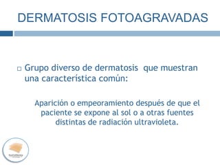 DERMATOSIS FOTOAGRAVADAS
 Grupo diverso de dermatosis que muestran
una característica común:
Aparición o empeoramiento después de que el
paciente se expone al sol o a otras fuentes
distintas de radiación ultravioleta.
 