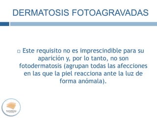 DERMATOSIS FOTOAGRAVADAS
 Este requisito no es imprescindible para su
aparición y, por lo tanto, no son
fotodermatosis (agrupan todas las afecciones
en las que la piel reacciona ante la luz de
forma anómala).
 