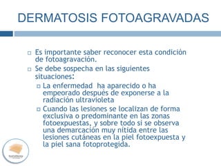 DERMATOSIS FOTOAGRAVADAS
 Es importante saber reconocer esta condición
de fotoagravación.
 Se debe sospecha en las siguientes
situaciones:
 La enfermedad ha aparecido o ha
empeorado después de exponerse a la
radiación ultravioleta
 Cuando las lesiones se localizan de forma
exclusiva o predominante en las zonas
fotoexpuestas, y sobre todo si se observa
una demarcación muy nítida entre las
lesiones cutáneas en la piel fotoexpuesta y
la piel sana fotoprotegida.
 