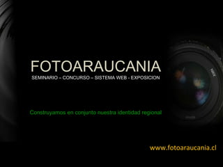 www.fotoaraucania.cl Construyamos en conjunto nuestra identidad regional FOTOARAUCANIA SEMINARIO – CONCURSO – SISTEMA WEB - EXPOSICION 