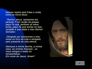 Apenas repete esta frase e verás
como se move Deus:
"Senhor Jesus, apresento-me
perante Ti em acção de graças,
peço-Te que perdoes os meus
erros, peço-Te que entres no meu
coração e que sejas o meu Senhor
Salvador.
Obrigado por escreveres o meu
nome no livro da vida e obrigado
pelo presente da vida eterna.
Abençoa a minha família, a minha
casa, as minhas finanças , os
meus amigos e todos os
necessitados;
Em nome de Jesus. Amem“
 