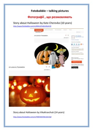 Fotobabble – talking pictures

                Фотографії , що розмовляють
Story about Halloween by Kate Cherevko (10 years)
http://www.fotobabble.com/m/NlNUUFlvWm9GaFU9




Story about Halloween by VikaKravchuk (14 years)
http://www.fotobabble.com/m/TXMrN3hVNmZZUTg9
 