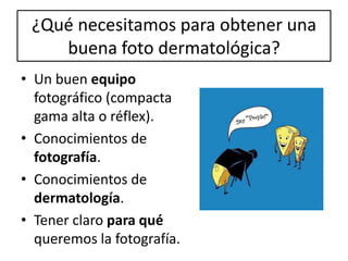 ¿Qué necesitamos para obtener una
buena foto dermatológica?
• Un buen equipo
fotográfico (compacta
gama alta o réflex).
• Conocimientos de
fotografía.
• Conocimientos de
dermatología.
• Tener claro para qué
queremos la fotografía.
 