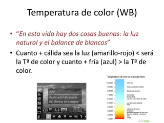 Temperatura de color (WB)
• “En esta vida hay dos cosas buenas: la luz
natural y el balance de blancos”
• Cuanto + cálida sea la luz (amarillo-rojo) < será
la Tª de color y cuanto + fría (azul) > la Tª de
color.
 