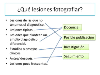 ¿Qué lesiones fotografiar?
• Lesiones de las que no
tenemos el diagnóstico.
• Lesiones típicas.
• Lesiones que plantean un
amplio diagnóstico
diferencial.
• Estudios o ensayos
clínicos.
• Antes/ después.
• Lesiones poco frecuentes.
Docencia
Posible publicación
Investigación
Seguimiento
 