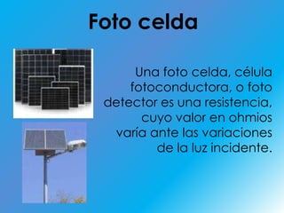 Foto celdaUna foto celda, célula fotoconductora, o foto detector es una resistencia,cuyo valor en ohmios varía ante las variaciones de la luz incidente.
