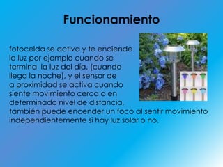 Funcionamientofotocelda se activa y te enciende la luz por ejemplo cuando se termina la luz del día, (cuando llega la noche), y el sensor de a proximidad se activa cuando siente movimiento cerca o en determinado nivel de distancia, también puede encender un foco al sentir movimiento independientemente si hay luz solar o no.