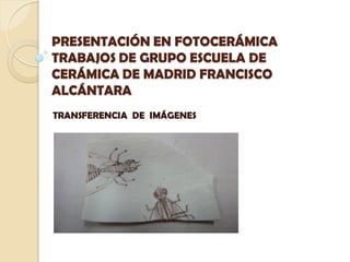 PRESENTACIÓN EN FOTOCERÁMICA
TRABAJOS DE GRUPO ESCUELA DE
CERÁMICA DE MADRID FRANCISCO
ALCÁNTARA
TRANSFERENCIA DE IMÁGENES
 
