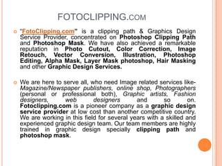 FOTOCLIPPING.com “FotoClipping.com” is a clipping path & Graphics Design Service Provider, concentrated on Photoshop Clipping Path and Photoshop Mask. We have also achieved a remarkable reputation in Photo Cutout, Color Correction, Image Retouch, Vector Conversion, Illustration, Photoshop Editing, Alpha Mask, Layer Mask photoshop, Hair Masking and other Graphic Design Services. We are here to serve all, who need Image related services like- Magazine/Newspaper publishers, online shop, Photographers (personal or professional both), Graphic artists, Fashion designers, web designers and so on. Fotoclipping.com is a pioneer company as a graphic design service provider at low cost than another competitive country. We are working in this field for several years with a skilled and experienced graphic design team. Our team members are highly trained in graphic design specially clipping path and photoshop mask.  