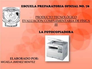 ESCUELA PREPARATORIA OFICIAL NO. 78


                    PRODUCTO TECNOLÓGICO
              EVALUACION COMPLEMENTARIA DE FÍSICA
                              III

                          LA FOTOCOPIADORA




      ELABORADO POR:
MICAELA JIMENEZ BENITEZ
 