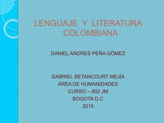 LENGUAJE Y LITERATURA
COLOMBIANA
DANIEL ANDRES PEÑA GÓMEZ
GABRIEL BETANCOURT MEJÍA
ÁREA DE HUMANIDADES
CURSO – 802 JM
BOGOTA D.C
2015
 