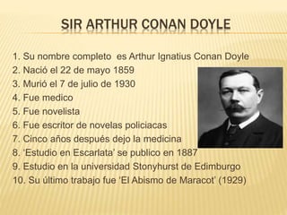 SIR ARTHUR CONAN DOYLE
1. Su nombre completo es Arthur Ignatius Conan Doyle
2. Nació el 22 de mayo 1859
3. Murió el 7 de julio de 1930
4. Fue medico
5. Fue novelista
6. Fue escritor de novelas policiacas
7. Cinco años después dejo la medicina
8. ‘Estudio en Escarlata’ se publico en 1887
9. Estudio en la universidad Stonyhurst de Edimburgo
10. Su último trabajo fue ‘El Abismo de Maracot’ (1929)