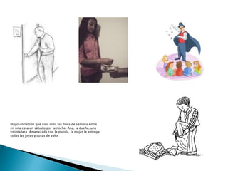 Hugo un ladrón que solo roba los fines de semana entra
en una casa un sábado por la noche. Ana, la dueña, una
treintañera Amenazada con la pistola, la mujer le entrega
todas las joyas y cosas de valor
 