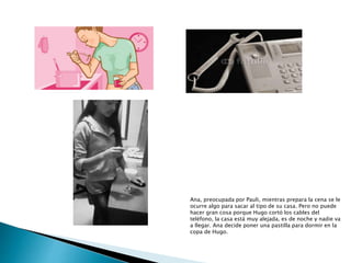 Ana, preocupada por Pauli, mientras prepara la cena se le
ocurre algo para sacar al tipo de su casa. Pero no puede
hacer gran cosa porque Hugo cortó los cables del
teléfono, la casa está muy alejada, es de noche y nadie va
a llegar. Ana decide poner una pastilla para dormir en la
copa de Hugo.
 