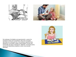 Sin embargo, ha habido una equivocación, y quien ha
tomado la copa con la pastilla es ella. Ana se queda
dormida en un dos por tres. A la mañana siguiente Ana
despierta. En el jardín, Hugo y Pauli juegan, ya que han
terminado de hacer el desayuno. Además, le encanta cómo
cocina ese ladrónAna empieza a sentir una extraña
felicidad..
 