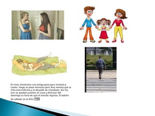 En esos momentos una amiga pasa para invitarla a
comer. Hugo se pone nervioso pero Ana inventa que la
niña está enferma y la despide de inmediato. Así los
tres se quedan juntitos en casa a disfrutar del
domingo es hora de que el marido regrese. El ladrón
de sábado se va feliz FIN
 