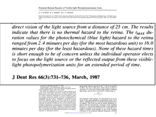 ence   of Governmental Industrial Hygienists (ACGIH) Blue Light Hazard
                Thermal Hazard Photopolymerization The
Function andPotential Retinal Hazards of Visible-light Function. Units values were then inte-
grated by means of the proposed ACGIH hazardformulae, so that we
                  K. D. SATROM1, M. A. MORRIS2, and L. P. CRIGGER3

could determine the maximum permissible exposure (tMAX) duration
                 Dental Investigation Service, USAF School of Aerospace Medicine, Brooks AFB, Texas 78235; 2Department of Ophthalmology, UT Health Science
                 Center at San Antonio, San Antonio, Texas 78284; and 3USAF Dental Clinic Ramstein, Ramstein AFB, West Germany, APO, New York 09012-
                 5431

for each light. This calculation assumed a worst-case condition of
                  We evaluated the potential for retinal damage, both thermal and pho-
                  tochemical, from commercially available visible-light photopolymer-
                                                                                                  mor, lens, and vitreous body) to the retina and can be asso-
                                                                                                  ciated with three types of retinal damage (Ham, 1983): Structural
direct vision of the light source from a distance of 25 cm. The results
                  ization units. The spectral radiance profiles of 11 visible-light
                 photopolymerization units were measured by means of a spectrora-
                 diometer and the results weighted according to the American Confer-
                 ence of Governmental Industrial Hygienists (ACGIH) Blue Light Hazard
                                                                                                  damage is caused by sonic transients and is associated only
                                                                                                  with mode-locked or Q-switched lasers; the other two types of
                                                                                                  damage are thermal and photochemical and can be caused by

 indicate that there is no thermal hazard to the retina. The tMAX du-
                 Function and Thermal Hazard Function. The values were then inte-
                 grated by means of the proposed ACGIH hazardformulae, so that we
                 could determine the maximum permissible exposure (tMAX) duration
                                                                                                  any high-intensity light source. Thermal damage results from
                                                                                                  exposure to light sources of power levels and duration suffi-
                                                                                                  cient to raise the retinal temperature 100C or more above am-

ration values for the photochemical (blue light) hazard to the retina
                 for each light. This calculation assumed a worst-case condition of               bient. Photochemical damage results from short wavelength
                 direct vision of the light source from a distance of 25 cm. The results          light at power levels below that required for thermal damage
                  indicate that there is no thermal hazard to the retina. The tMAX du-            (Ham et al., 1979).
                 ration values for the photochemical (blue light) hazard to the retina               The purpose of this study was to evaluate the potential for

rangedfrom 2.4 minutes per day (for the most hazardous unit) to 16.0
                 rangedfrom 2.4 minutes per day (for the most hazardous unit) to 16.0
                 minutes per day (for the least hazardous). None of these hazard times
                  is short enough to be of concern unless the individual operator elects
                  to focus on the light source or the reflected output from these visible-
                                                                                                  retinal damage from commercially available visible-light pho-
                                                                                                  topolymerization units.


minutes per day (for the least hazardous). None of these hazard times
                  light photopolymerization units for an extended period of time.
                                                                                                  Materials and methods.
                  J Dent Res 66(3):731-736, March, 1987                                              Visible-light photopolymerization units from 11 manufac-
                                                                                                  turers were evaluated (see Table 1). For all units with a vari-

 is short enough to be of concern unless the individual operator elects
                  Introduction.
                                                                                                  able intensity control, measurements were made at the highest
                                                                                                  intensity setting. A Pritchard 1980b Spectroradiometer (Photo
                                                                                                  Research Division, Kollmorgen, Burbank, CA) was used to

 to focus on the light source or the reflected output from these visible-
                  Recently, several articles have mentioned the potential for ret-                measure spectral radiance from 370 nm to 730 nm, in 10-nm
                  inal damage from the light emitted by visible-light photopoly-                  increments. For infra-red measurements, a black detector cal-
                  merization units (Pollack and Lewis, 1981; Benedetto and                        orimeter, consisting of a black detector thermocouple con-
                  Antonson, 1984; Council on Dental Materials, Instruments and                    nected to a Keithley 148 nanovoltmeter (Keithley Instruments,
 light photopolymerization units for an extended period of time.
                  Equipment, 1985 and 1986; Ellingson et al., 1986). Visible-
                  light-cured resins are an outgrowth of the ultraviolet (UV) light-
                  cured resins and are single-paste systems possessing photo-
                                                                                                  Inc., Cleveland, OH), was used to measure the energy output
                                                                                                  of the light. Measurements were made without filters between
                                                                                                  the light and detector, and then with a Schott KG-3 infra-red
                  initiators that absorb light in the 420-to-450-nanometer (nm)                   blocking glass filter (Schott Optical Glass, Duryea, PA), which
                  range. Polymerization is induced by the production of free                      blocks virtually all light below 300 nm and above 700 nm and
                  radicals. The visible-light photopolymerization units designed                  transmits approximately 80% of the visible light from 300 nm
                  to initiate polymerization are high-intensity light sources with                to 700 nm. A Ralph Gerbands Co. shutter (Ralph Gerbands
                  outputs concentrated in the 400-to-550-nm region (primarily                     Co., Arlington, MA) was used on the light to control exposure
J Dent Res 66(3):731-736, March, 1987
                  the blue portion) of the visible spectrum.
                     Light within the spectral range of from 400 nm to 1400 nm
                  is transmitted through the ocular media (cornea, aqueous hu-
                                                                                                  duration. Several measurements were made for each condition.
                                                                                                     Using these data, we calculated the integrated infra-red ra-
                                                                                                  diance in the following manner: The energy measured without
                                                                                                  the KG-3 filter equals the sum of all visible and infra-red
                                                                                                  energy. The energy measured with the filter is 80% (the mean
                     Received for publication May 14, 1986                                        visible transmittance) of the total energy minus all the light
                     Accepted for publication October 17, 1986                                    energy above 700 nm, since this is the - 3 db cut-off point of
                     'Present address: 7338 Walling Lane, Dallas, TX 75231
                     Address reprint requests to the USAF Dental Investigation Service,
                                                                                                  the filter. The ratio of infra-red to visible energy can thus be


Introduction.     USAF SAM/NGD, Brooks AFB, Texas 78235.                                          calculated. If r is the ratio of filtered light energy to unfiltered
                     This report was prepared as an account of work sponsored by an               light energy, then the ratio of infra-red to visible energy is:
                  agency of the United States Government. Neither the United States                                                0.8 - r
                  Government nor any agency thereof, nor any of their employees, nor                                         k=
                  any of their contractors, subcontractors, or their employees, makes                                                     r
                  any warranty, expressed or implied, or assumes any legal liability or
                  responsibility for the accuracy, completeness, or usefulness of any                        The integrated visible radiance was determined by use of the
                  information, apparatus, product, or process disclosed, or represents                       results of the spectroradiometric measurements from 370 to
                  that its use would not infringe privately owned rights. Reference herein
                  to any specific commercial product, process, or service by trade name,
                                                                                                             700 nm. Multiplying this by k yields the total integrated infra-
                                                                                                             red radiance. This result was used for hazard calculations re-

Recently, several articles have mentioned the potential for ret-
                  trademark, manufacturer, or otherwise, does not necessarily constitute
                  or imply its endorsement, recommendation, or favoring by the United                        quiring infra-red measurements, assuming a mean weighting
                  States Government or any agency, contractor, or subcontractor thereof.                     factor of 0.5. The spectral radiance profiles of each light were
                  The views and opinions of authors expressed herein do not necessarily                      weighted according to the potential of its component wave-
                  state or reflect those of the United States Government or any agency,                      lengths to produce retinal damage, by use of the American

inal damage from the light emitted by visible-light photopoly-
                  contractor, or subcontractor thereof.                                                      Conference of Governmental Industrial Hygienists (ACGIH)
                                                                    Downloaded from http://jdr.sagepub.com by David Lafuente on June 10, 2009                             731
 