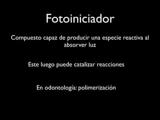 Fotoiniciador
Compuesto capaz de producir una especie reactiva al
                  absorver luz


      Este luego puede catalizar reacciones


         En odontología: polimerización
 
