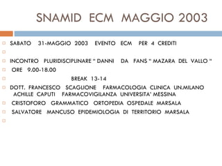 SNAMID  ECM  MAGGIO 2003 SABATO  31-MAGGIO  2003  EVENTO  ECM  PER  4  CREDITI   INCONTRO  PLURIDISCIPLINARE “ DANNI  DA  FANS “ MAZARA  DEL  VALLO “   ORE  9.00-18.00  BREAK  13-14  DOTT.  FRANCESCO  SCAGLIONE  FARMACOLOGIA  CLINICA  UN.MILANO  ACHILLE  CAPUTI  FARMACOVIGILANZA  UNIVERSITA’ MESSINA   CRISTOFORO  GRAMMATICO  ORTOPEDIA  OSPEDALE  MARSALA   SALVATORE  MANCUSO  EPIDEMIOLOGIA  DI  TERRITORIO  MARSALA   