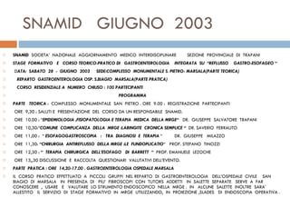 SNAMID  GIUGNO  2003  SNAMID   SOCIETA’  NAZIONALE  AGGIORNAMENTO  MEDICO  INTERDISCIPLINARE  SEZIONE  PROVINCIALE  DI  TRAPANI STAGE  FORMATIVO  E  CORSO TEORICO-PRATICO DI  GASTROENTEROLOGIA  INTEGRATA  SU  “REFLUSSO  GASTRO-ESOFAGEO “   D ATA:  SABATO  28  -  GIUGNO  2003   SEDE:COMPLESSO  MONUMENTALE S. PIETRO- MARSALA(PARTE TEORICA) REPARTO  GASTROENTEROLOGIA OSP. S.BIAGIO  MARSALA(PARTE PRATICA) CORSO  RESIDENZIALE A  NUMERO  CHIUSO : 100 PARTECIPANTI PROGRAMMA PARTE  TEORICA  :  COMPLESSO  MONUMENTALE  SAN  PIETRO . ORE  9.00 :  REGISTRAZIONE  PARTECIPANTI    ORE  9,30 : SALUTI E  PRESENTAZIONE  DEL  CORSO DA UN RESPONSABILE  SNAMID.   ORE  10.00 : “ EPIDEMIOLOGIA ,FISIOPATOLOGIA E TERAPIA  MEDICA  DELLA MRGE“  DR.  GIUSEPPE  SALVATORE  TRAPANI   ORE  10,30:“ COMUNE  COMPLICANZA  DELLA  MRGE :LARINGITE  CRONICA SEMPLICE “  DR. SAVERIO  FERRAUTO   ORE  11,00 :  “  ESOFAGOGASTROSCOPIA  :  TRA  DIAGNOSI  E  TERAPIA  “  DR.  GIUSEPPE  MILAZZO    ORE  11,30:  “CHIRURGIA  ANTIREFLUSSO  DELLA MRGE :LE  FUNDOPLICATIO “  PROF. STEFANO  TINOZZI   ORE  12,30 :  “  TERAPIA  CHIRURGICA  DELL’ESOFAGO  DI  BARRETT  “  PROF. EMANUELE  LEZOCHE   ORE  13,,30 DISCUSSIONE  E  RACCOLTA  QUESTIONARI  VALUTATIVI DELL’EVENTO.   PARTE  PRATICA : ORE  14,30-17.00 . GASTROENTEROLOGIA OSPEDALE MARSALA IL  CORSO  PRATICO  EFFETTUATO  A  PICCOLI  GRUPPI  NEL REPARTO  DI  GASTROENTEROLOGIA  DELL’OSPEDALE  CIVILE  SAN  BIAGIO  DI  MARSALA  IN  PRESENZA  DI  PIU’  FIBROSCOPI  CON  TUTORS  ADDETTI  IN  SALETTE  SEPARATE  SERVE  A  FAR  CONOSCERE  ,  USARE  E  VALUTARE  LO STRUMENTO ENDOSCOPICO  NELLA  MRGE .  IN  ALCUNE  SALETTE  INOLTRE  SARA’  ALLESTITO  IL  SERVIZIO  DI  STAGE  FORMATIVO  IN  MRGE  UTILIZZANDO,  IN  PROIEZIONE ,SLADES  DI  ENDOSCOPIA  OPERATIVA . 