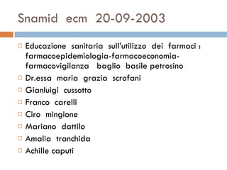 Snamid  ecm  20-09-2003 Educazione  sanitaria  sull’utilizzo  dei  farmaci : farmacoepidemiologia-farmacoeconomia-farmacovigilanza  baglio  basile petrosino Dr.essa  maria  grazia  scrofani Gianluigi  cussotto  Franco  carelli Ciro  mingione  Mariano  dattilo  Amalia  tranchida Achille caputi  