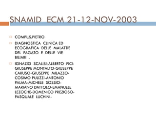 SNAMID  ECM 21-12-NOV-2003 COMPL.S.PIETRO DIAGNOSTICA  CLINICA ED  ECOGRAFICA  DELLE  MALATTIE  DEL  FAGATO  E  DELLE  VIE  BILIARI  . IGNAZIO  SCALISI-ALBERTO  FICI-GIUSEPPE MONTALTO-GIUSEPPE  CARUSO-GIUSEPPE  MILAZZO-COSIMO PULIZZI-ANTONIO  PALMA-MICHELE  SOSSIO-MARIANO DATTOLO-EMANUELE LEZOCHE-DOMENICO PREZIOSO-PASQUALE  LUCHINI- 