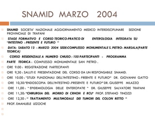 SNAMID  MARZO  2004 SNAMID  SOCIETA’  NAZIONALE  AGGIORNAMENTO  MEDICO  INTERDISCIPLINARE  SEZIONE  PROVINCIALE  DI  TRAPANI   STAGE  FORMATIVO  E  CORSO TEORICO-PRATICO DI  ENTEROLOGIA  INTEGRATA  SU  “INTESTINO  : PRESENTE  E  FUTURO  “   DATA:  SABATO 13  - MARZO  2004  SEDE:COMPLESSO  MONUMENTALE S. PIETRO- MARSALA(PARTE TEORICA)     CORSO  RESIDENZIALE A  NUMERO  CHIUSO : 100 PARTECIPANTI  -    PROGRAMMA PARTE  TEORICA  :  COMPLESSO  MONUMENTALE  SAN  PIETRO . ORE  9.00 :  REGISTRAZIONE  PARTECIPANTI  ORE  9,30 : SALUTI E  PRESENTAZIONE  DEL  CORSO DA UN RESPONSABILE  SNAMID. ORE  10.00 : “STUDI  FUNZIONALI  DELL’INTESTINO : PREENTE  E  FUTURO “  DR.  GIOVANNI  GATTO   ORE  10,30:“ENDOSCOPIA  DELL’INTESTINO :PRESENTE  E  FUTURO “  DR. GIUSEPPE  MILAZZO    ORE  11,00 :  “ EPIDEMIOLOGIA  DELLE  ENTEROPATIE  “  DR.  GIUSEPPE  SALVATORE  TRAPANI    ORE  11,30:  “CHIRURGIA  DEL  MORBO  DI  CRHON  E  RCU “  PROF. STEFANO  TINOZZI   ORE  12,30 :  “  TRATTAMENTO  MULTIMODALE  DEI  TUMORI  DEL  COLON  RETTO  “ PROF. EMANUELE  LEZOCHE          