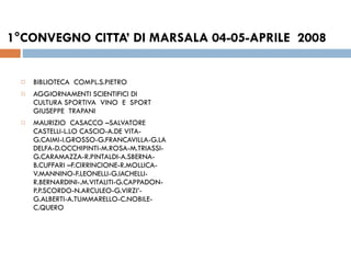 1°CONVEGNO CITTA’ DI MARSALA 04-05-APRILE  2008  BIBLIOTECA  COMPL.S.PIETRO  AGGIORNAMENTI SCIENTIFICI DI  CULTURA SPORTIVA  VINO  E  SPORT  GIUSEPPE  TRAPANI MAURIZIO  CASACCO –SALVATORE  CASTELLI-L.LO CASCIO-A.DE VITA- G.CAIMI-I.GROSSO-G.FRANCAVILLA-G.LA  DELFA-D.OCCHIPINTI-M.ROSA-M.TRIASSI-G.CARAMAZZA-R.PINTALDI-A.SBERNA-B.CUFFARI –F.CIRRINCIONE-R.MOLLICA-V.MANNINO-F.LEONELLI-G.IACHELLI-R.BERNARDINI-.M.VITALITI-G.CAPPADON-P.P.SCORDO-N.ARCULEO-G.VIRZI’-G.ALBERTI-A.TUMMARELLO-C.NOBILE-C.QUERO  