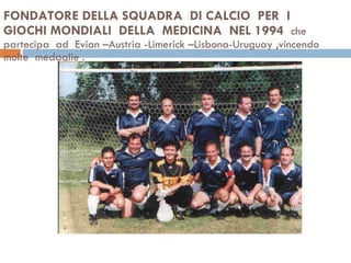 FONDATORE DELLA SQUADRA  DI CALCIO  PER  I GIOCHI MONDIALI  DELLA  MEDICINA  NEL 1994  che  partecipa  ad  Evian –Austria -Limerick –Lisbona-Uruguay ,vincendo  molte  medaglie . 