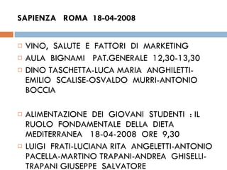 SAPIENZA  ROMA  18-04-2008  VINO,  SALUTE  E  FATTORI  DI  MARKETING  AULA  BIGNAMI  PAT.GENERALE  12,30-13,30 DINO TASCHETTA-LUCA MARIA  ANGHILETTI-EMILIO  SCALISE-OSVALDO  MURRI-ANTONIO BOCCIA ALIMENTAZIONE  DEI  GIOVANI  STUDENTI  : IL  RUOLO  FONDAMENTALE  DELLA  DIETA  MEDITERRANEA  18-04-2008  ORE  9,30  LUIGI  FRATI-LUCIANA RITA  ANGELETTI-ANTONIO  PACELLA-MARTINO TRAPANI-ANDREA  GHISELLI-TRAPANI GIUSEPPE  SALVATORE 