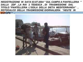 REGISTRAZIONE  IN  DATA 03-07-2004 “ SUL CAMPO A PANTELLERIA  “ DALLA  ZDF  , LA  RAI  2  TEDESCA  , DI  TRASMISSIONE  DAL  TITOLO “PANTELLERIA  L’ISOLA  DELLA  DIETA  MEDITERRANEA”  ,  ROTOCALCO  DELLA  TRASMISSIONE GIORNALIERA  “HEUTE  IN  EUROPE “  . 