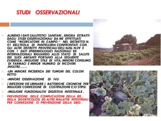 STUDI  OSSERVAZIONALI ALMENO I DATI SALUTISTICI  SANITARI , SINORA  ESTRATTI  DAGLI  STUDI OSSERVAZIONALI  DA ME  EFFETTUATI  COME  “RICERCATORE  IN  CAMPO “  NEL  DISTRETTO N.  01  DELL’ISOLA  DI  PANTELLERIA CONFRONTATI  CON  GLI  ALTRI  DISTRETTI  PROVINCIALI DELL’AUSL N.09  E  CON  I  DATI  EPIDEMIOLOGICI  NAZIONALI  ED  INTERNAZIONALI  RIGUARDO  ALLO  STATO  DI  SALUTE  DEI  SUOI  ABITANTI  PORTANO  ALLA  SEGUENTE  EVIDENZA : MIGLIORE  STILE  DI  VITA, MINORE CONSUMO  DI  FARMACI  E MINOR  NUMERO  DI  RICOVERI .INOLTRE…… -UN  MINORE  INCIDENZA  DEI  TUMORI  DEL  COLON RETTO -MINORE  OSSERVAZIONE  DI  IVU  ( INFEZIONI VIE URINARIE )  BATTERICHE  CRONICHE  PER  MIGLIORE CORREZIONE  DI  COSTIPAZIONE E/O STIPSI.  -MIGLIORE  FUNZIONALITA’  DIGESTIVA  INTESTINALE . PREVENZIONE  DELLE  COMPLICAZIONI  DELLA  IBS , DELLA  DIVERTICOLOSI  ED ALTRE MALATTIE  INTESTINALI  PER  CORREZIONE  O  PREVENZIONE  DELLA  SIBO .  