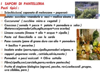 I  SAPORI  DI  PANTELLERIA  Pasti  tipici : Sciachisciuca( caponata di melenzane – peperoni-  patate- zucchine –mandorle o  noci – mollica oleata )  )  Cuccuruma’  ( zucchine  miste a  vegatali  )  Couscous ( semola + pesce +  patate + pomodoro o  salsa ) Matarocco(pomodori,olio,aglio,acqua+uva acerba)  Limone cunsato (limone + olio + acqua + cipolla )  Pasta  col  finocchiello  e  con  le  sarde  Pane cunsato (pane di grano duro con olio + pomodoro + basilico + pecorino ) Insalate arabe (porro,rape,cipolla,pomodori origano, e  capperi ,peperone verde , cetriolo,salvia,menta )  Pomodori  e pesci essiccati  + Olive  sottolio  Fibre(cipolla,ceci,carciofo,porro,verdure pantesche) Frutta di stagione biologica (agrumi, pesche, rovi,corbezzoli ,prugne, uva zibibbo, pere ) 