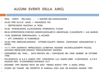 ALCUNI  EVENTI  DELLA  AMCL PRIMI  EVENTI  DELL’AMCL  :  I  MARTEDI’ DELL’ASSOCIAZIONE  :  25-02-1998  B.P.C.O  SANCI  +  FRANCESCO  FICI CERTIFICAZIONI  GIACOMA  LA  ROSA 25-03  INTRODUZIONE  ALL’ECOGRAFIA  INTERNISTICA  F.LICARI 08-04 OSTEOPOROSI E RISCHIO CARDIOVASCOLARE IN  MENOPAUSA  C.GANDOLFO +  M.R. MARINO 13-05  SINDROME  FIBROMIALGICA  A. ACCARDI ATTI  CHIRURGICI  M. TUMBARELLO    23-05-1998  ORECCHIO BIONICO  VITTORIO COLLETTI  VERONA  COMPLESSO  MONUMENTALE  S. PIETRO 14-11-1999  GIORNATA  NEFROLOGICA  LILYBETANA  ROSARIO  MAJORCA,GIUSEPPE  PICCOLI, ANTONIO VERCELLONE ,FRANCO  TESIO,SCARPIONI  PIACENZA CONGRESSO  DEL  VINO…  DATA PREVISTA  DEL  I  CONVEGNO  DEL  VINO  VENERDI’  28  OTTOBRE  1998 POI SPOSTATA  AL 3-5-5  MARZO 1999  CONVEGNO 1,2,3  MARZO 2000  3 CONVEGNO  6-7-8-9 MAGGIO 2001  8 CONGRESSO MONDIALE  O.I.V    DICEMBRE  1999  DELFINO  FESTA  DEI  SOCI  PREMIO  BONTA’ 1999  A  MARIA  SPEZIA    STUDIO  SUI  TUMORI  NEL  DISTRETTO  DI  MARSALA  CON  AUSL  DR. RAGONA  NUNZIO  1999       
