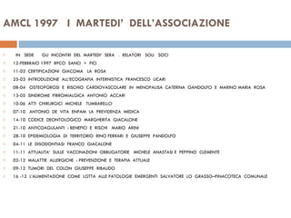 AMCL 1997  I  MARTEDI’  DELL’ASSOCIAZIONE IN  SEDE  GLI  INCONTRI  DEL  MARTEDI’  SERA  .  RELATORI  SOLI  SOCI  12-FEBBRAIO 1997  BPCO  SANCI  +  FICI 11-03  CERTIFICAZIONI  GIACOMA  LA  ROSA 25-03  INTRODUZIONE  ALL’ECOGRAFIA  INTERNISTICA  FRANCESCO  LICARI 08-04  OSTEOPOROSI  E  RISCHIO  CARDIOVASCOLARE  IN  MENOPAUSA  CATERINA  GANDOLFO  E  MARINO MARIA  ROSA  13-05  SINDROME  FIBROMIALGICA  ANTONIO  ACCARI  10-06  ATTI  CHIRURGICI  MICHELE  TUMBARELLO  07-10  ANTONIO  DE  VITA  ENPAM  LA  PREVIDENZA  MEDICA 14-10  CODICE  DEONTOLOGICO  MARGHERITA  GIACALONE 21-10  ANTICOAGULANTI  : BENEFICI  E  RISCHI  MARIO  ARINI 28-10  EPIDEMIOLOGIA  DI  TERRITORIO  RINO FERRARI  E  GIUSEPPE  PANDOLFO  04-11  LE  DISODONTIASI  FRANCO  GIACALONE  11-11  ATTUALITA’  SULLE  VACCINAZIONI  OBBLIGATORIE  MICHELE  ANASTASI E  PEPPINO  CLEMENTE  02-12  MALATTIE  ALLERGICHE  : PREVENZIONE  E  TERAPIA  ATTUALE  09-12  TUMORI  DEL  COLON  GIUSEPPE  RIBAUDO 16 -12  L’ALIMENTAZIONE  COME  LOTTA  ALLE PATOLOGIE  EMERGENTI  SALVATORE  LO  GRASSO–PINACOTECA  COMUNALE  