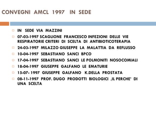 CONVEGNI  AMCL  1997  IN  SEDE  IN  SEDE  VIA  MAZZINI 07-03-1997 SCAGLIONE  FRANCESCO INFEZIONI  DELLE  VIE  RESPIRATORIE CRITERI  DI  SCELTA  DI  ANTIBIOTICOTERAPIA 24-03-1997  MILAZZO GIUSEPPE  LA  MALATTIA  DA  REFLUSSO  10-04-1997  SEBASTIANO  SANCI  BPCO 17-04-1997  SEBASTIANO  SANCI  LE POLMONITI  NOSOCOMIALI  18-04-1997  GIUSEPPE  GALFANO  LE  EMATURIE 15-07- 1997  GIUSEPPE  GALFANO  K.DELLA  PROSTATA 08-11-1997  PROF. DUGO  PRODOTTI  BIOLOGICI  ,IL PERCHE’  DI  UNA  SCELTA  