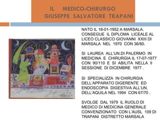 IL  MEDICO-CHIRURGO    GIUSEPPE  SALVATORE  TRAPANI NATO IL 18-01-1952 A MARSALA. CONSEGUE  IL DIPLOMA  LICEALE AL  LICEO CLASSICO GIOVANNI  XXIII DI MARSALA  NEL  1970  CON 36/60. SI  LAUREA  ALL’UN.DI PALERMO  IN MEDICINA  E  CHIRURGIA IL 17-07-1977 CON  90/110  E  SI  ABILITA  NELLA  II  SESSIONE  DI DICEMBRE  1977 . SI  SPECIALIZZA  IN CHIRURGIA DELL’APPARATO DIGERENTE  ED ENDOSCOPIA  DIGESTIVA ALL’UN. DELL’AQUILA NEL 1994  CON 67/70 . SVOLGE  DAL 1979  IL RUOLO DI MEDICO DI MEDICINA GENERALE CONVENZIONATO  CON L’AUSL  109 DI TRAPANI  DISTRETTO MARSALA 