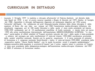 CURRICULUM  IN  DETTAGLIO  Laureato  il  18-luglio  1977  in  medicina  e  chirurgia  all’universita’  di  Palermo .Sanitario  nel  distretto  delle  isole  Egadi  nel  1978  e  poi  al  pronto  soccorso  ospedale  s. Biagio  di  Marsala  nel  1979 . Medico  di  famiglia  dal  1980  . Specialista  in  chirurgia  dell’apparato  digerente  ed  endoscopia  digestiva  nel  1994  presso  l’universita’  dell’Aquila  .  Ha  collaborato  col  prof.  Emanuele Lezoche  direttore  della  clinica  chirurgica  II  della  sapienza  di  Roma  . Da  una  idea  sua  nacque  nel  1985  l’associazione  medico-chirurgica  Lilybetana  che  attualmente  raggruppa  piu’  di  180  medici  Marsalasi  e  della  quale  e’  stato  anche  presidente  nel  biennio  1998-1999  producendo  piu’  di  10  manifestazioni  scientifiche  di  livello  nazionale  e  dando  inizio  nel  marzo  1999  alla  prima  manifestazione  internazionale  dell’associazione  MEDICO-CHIRURGIGA  LILYBETANA  “ in  vino  salus “  parte medica  di  effetti  salutistici  di “Trapani  provincia  naturale  del  vino “ , della  quale  e’ stato presidente  e  relatore  del  convegno  per  sette  manifestazioni  .E’  stato nel  triennio  1999-2002  coordinatore  provinciale  della  societa’  scientifica  nazionale  Snamid , con  la  quale ha  organizzato  il  X  corso  nazionale  di  animatori  di  formazione  e  il  congresso  nazionale  Snami-Snamid  ;  inoltre  e’  stato nel triennio 1999-2002  presidente  della  cooperativa  medica  “ Nuova  Realta’ Medica”  , con  la  quale  ha portato  avanti  il  progetto  epidemiologico “ indagine conoscitiva delle neoplasie  in  provincia di Trapani “ per  il  primo  registro  tumori  in  provincia  di  Trapani,  e’  stato  pure  presidente  della  delegazione enologica  dell’associazione  medico-chirurgica  Lilybetana  dal 1997  al  2005 . E’ animatore  di  formazione  medica .  