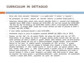 CURRICULUM  IN  DETTAGLIO  Scrive  sulla  rivista  nazionale  “ dimensione “  e  su  quelle  locali  “ il  vomere “  e  “reporter “. Ha  partecipato  ad  incontri  ,  dibattiti  ed  interviste  televisivi  su  emittenti  locali( canale  2 , telescirocco , telesud, alpha , retesei , italia  network , televideo  Sicilia )  e  nazionali  ( tg3  telegiornale  regionale  marzo  2000  e Rete 4  mediasat  del  16-04-2001 , Rai  due  heat  parade  del  22-05-2001 , Rai  Due  Sat , Rai  Uno Check-up  del  26-05-2001  diretta ) , Rete 4  vivere meglio del  30-05-2002 , colon irritabile  12  maggio  2002  canale  due . E’ stato  riportato  piu’ volte  sul  giornale  di  Sicilia  e  la  Sicilia  dal 1997  al 2002 .  E’  stato  rieletto  coordinatore Snamid  in  data 16-04-2002  .  Attualmente  ricopre  la  carica  di  consigliere  nazionale  SNAMID  dal  2002 e  sino  al  2010.  Sposato  con  due  figli  ,  ha  da  sempre  l’hobby  del  giuoco  del  calcio  tanto  che  nel  1991  fonda insieme  al  suo  collega  rino  ferrari  “il  gruppo  sportivo  medico  marsala  citta’  del  vino”  col  quale  partecipa  nel  calcio  e  calcetto  ai  giuochi  olimpici  della  medicina  prima  ad  Evian (francia) , poi  a  Limerick  (Irlanda  del  sud) , poi  a  Lisbona (Portogallo)  vincendo  l’ambito  premio  mondiale  sportivo  di  “fair  play”  di  migliore  squadra  partecipante  nel  1991  ad  Evian  . Il  gruppo  sportivo  nel  suo  insieme  vince  una  pioggia  di  medaglie  d’oro.  Argento  e  bronzo  nelle  varie  discipline  dell’atletica  . E’  stato  medico  sportivo  di  scuola  di  calcio  per  giovani  calciatori .  Ha  pure  l’hobby  della  pittura  e  della  scrittura ( poesie  e  raccolte  varie ). E’  di  religione  cattolica  cristiana , poco  praticante  in  chiesa  e  molto  nel  sociale . Crede nel  volontariato  vero ( svolto  in  loco per  esempio  in  africa  e  paesi  bisognosi ) ,  ma  dubita  delle  belle  parole  di  alcune  sigle  od  organismi  che  invece  giurano  e  garantiscono Solidarieta’ .  crede  fermamente  nel  cambiamento  culturale  e  sociale  della  Sicilia  ,  soprattutto  da  parte  dei  “picciotti” . 