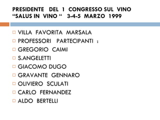 PRESIDENTE  DEL  1  CONGRESSO SUL  VINO  “SALUS IN  VINO “  3-4-5  MARZO  1999 VILLA  FAVORITA  MARSALA PROFESSORI  PARTECIPANTI  : GREGORIO  CAIMI S.ANGELETTI  GIACOMO DUGO  GRAVANTE  GENNARO OLIVIERO  SCULATI  CARLO  FERNANDEZ ALDO  BERTELLI  