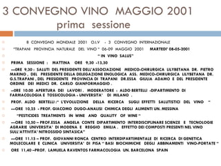 3 CONVEGNO VINO  MAGGIO 2001   prima  sessione 8  CONVEGNO  MONDIALE  2001  O.I.V  -  3  CONVEGNO  INTERNAZIONALE “ TRAPANI  PROVINCIA  NATURALE  DEL  VINO “  06-09  MAGGIO  2001  MARTEDI’ 08-05-2001  “  IN  VINO  SALUS”    PRIMA  SESSIONE  :  MATTINA  ORE  9,30  -13,30   ---0RE  9,30 :  SALUTI  DEL PRESIDENTE DELL’ASSOCIAZIONE  MEDICO-CHIRURGICA  LILYBETANA  DR.  PIETRO  MARINO ,  DEL  PRESIDENTE DELLA DELEGAZIONE ENOLOGICA  ASS.  MEDICO-CHIRURGICA  LILYBETANA  DR. G.S.TRAPANI , DEL  PRESIDENTE  PROVINCIA DI  TRAPANI  DR.ESSA  GIULIA  ADAMO  E  DEL  PRESIDENTE  ORDINE  DEI  MEDICI  DR.  CARLO  GIANFORMAGGIO .   --0RE  10.00  APERTURA  DEI  LAVORI .  MODERATORE  :  ALDO BERTELLI  -DIPARTIMENTO  DI  FARMACOLOGIA E  TOSSICOLOGIA - UNIVERSITA’  DI  MILANO  .   PROF.  ALDO  BERTELLI :“  L’EVOLUZIONE  DELLA  RICERCA  SUGLI  EFFETTI  SALUTISTICI  DEL  VINO  “   ---ORE  10,25  - PROF. GIACOMO  DUGO-ANALISI  CHIMICA DEGLI  ALIMENTI UN. MESSINA  “ PESTICIDES  TREATMENTS  IN  WINE  AND  QUALITY  OF  WINE “   ---ORE  10,50 – PROF.ESSA  ANGELA  CONTE  DIPARTIMENTO  INTERDISCIPLINARE SCIENZE  E  TECNOLOGIE  AGRARIE  UNIVERSITA’  DI MODENA  E  REGGIO  EMILIA .  EFFETTO DEI COMPOSTI PRESENTI NEL VINO SULL’ATTIVITA’ NITROSSIDO SINTASICA”    ---ORE  11.15 – PROF.  GIOVANNI RONCA  CENTRO  INTERDIPARTIMENTALE  DI  RICERCA  DI GENETICA  MOLECOLARE  E  CLINICA  UNIVERSITA’  DI  PISA “ BASI  BIOCHIMICHE  DEGLI  ABBINAMENTI  VINO-PORTATE “    ORE  11,40 –PROF.  LAMUELA RAVENTOS FARMACOLOGIA  UN. BARCELONA  SPAIN 