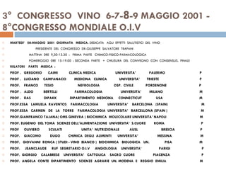3°  CONGRESSO  VINO  6-7- 8 -9 MAGGIO 2001 -  8°CONGRESSO MONDIALE O.I.V  MARTEDI’  08-MAGGIO  2001  GIORNATA  MEDICA.  DEDICATA  AGLI  EFFETTI  SALUTISTICI  DEL  VINO  PRESIDENTE  DEL  CONGRESSO  DR-GIUSEPPE  SALVATORE  TRAPANI  MATTINA  0RE  9,30-13.30  :  PRIMA  PARTE  CHIMICO-FISICO-FARMACOLOGICA POMERIGGIO  0RE  15-19.00  : SECONDA  PARTE  +  CHIUSURA  DEL  CONVEGNO  CON  CONSENSUS.  FINALE RELATORI  PARTE  MEDICA  : PROF .  GREGORIO  CAIMI  CLINICA MEDICA  UNIVERSITA’  PALERMO  P PROF .  LUCIANO  CAMPANACCI  MEDICINA  CLINICA  UNIVERSITA’  TRIESTE  P PROF.  FRANCO  TESIO  NEFROLOGIA  OSP.  CIVILE  PORDENONE  P PROF .  ALDO  BERTELLI  FARMACOLOGIA  UNIVERSITA’  MILANO  M PROF .  DAS  DIPAKK  DIPARTIMENTO  MEDICINA  CONNECTICUT  USA  M PROF.ESSA  LAMUELA  RAVENTOS  FARMACOLOGIA  UNIVERSITA’  BARCELONA  (SPAIN)  M PROF.ESSA  CARMEN  DE  LA  TORRE  FARMACOLOGIA  UNIVERSITA’  BARCELLONA (SPAIN )  M PROF.GIANFRANCO TAJANA( OMS GINEVRA ) BIOCHIMICA  MOLECOLARE UNIVERSITA’ NAPOLI  M PROF. EUGENIO  DEL TOMA  SCIENZE DELL’ALIMENTAZIONE  UNIVERSITA’  S.CUORE  ROMA  P PROF  OLIVIERO  SCULATI  UNITA’  NUTRIZIONALE  AUSL  BRESCIA  P PROF.  GIACOMO  DUGO  CHIMICA  DEGLI  ALIMENTI  UNIVERSITA’  MESSINA  M PROF.  GIOVANNI  RONCA ( STUDI - VINO  BIANCO )  BIOCHIMICA  BIOLOGICA  UN.  PISA  M PROF.  JEANCLAUDE  RUF  SEGRETARIO O.I.V  ANGIOLOGIA  UNIVERSITA’  PARIGI  P  PROF.  GIORGIO  CALABRESE  UNIVERSITA’  CATTOLICA  SACRO  CUORE  PIACENZA  P PROF.  ANGELA  CONTE  DIPARTIMENTO  SCIENZE  AGRARIE  UN. MODENA  E  REGGIO  EMILIA  M 