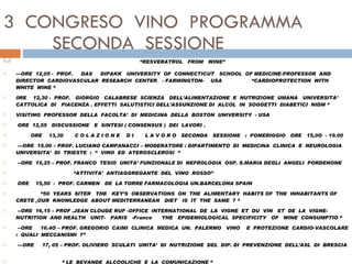 3  CONGRESO  VINO  PROGRAMMA   SECONDA  SESSIONE  “ RESVERATROL  FROM  WINE”  ---ORE  12,05 -  PROF.  DAS  DIPAKK  UNIVERSITY  OF  CONNECTICUT  SCHOOL  OF MEDICINE-PROFESSOR  AND  DIRECTOR  CARDIOVASCULAR  RESEARCH  CENTER  - FARMINGTON-  USA  “CARDIOPROTECTION  WITH  WHITE  WINE “    0RE  12,30 -  PROF.  GIORGIO  CALABRESE  SCIENZA  DELL’ALIMENTAZIONE  E  NUTRIZIONE  UMANA  UNIVERSITA’  CATTOLICA  DI  PIACENZA . EFFETTI  SALUTISTICI DELL’ASSUNZIONE DI  ALCOL  IN  SOGGETTI  DIABETICI  NIDM “  VISITING  PROFESSOR  DELLA  FACOLTA’  DI  MEDICINA  DELLA  BOSTON  UNIVERSITY  - USA  ORE  12,55  DISCUSSIONE  E  SINTESI ( CONSENSUS )  DEI  LAVORI .  ORE  13,30  C O L A Z I O N E  D I  L A V O R O  SECONDA  SESSIONE  :  POMERIGGIO  ORE  15,0O  - 19.00   ---ORE  15.00 – PROF. LUCIANO CAMPANACCI – MODERATORE : DIPARTIMENTO  DI  MEDICINA  CLINICA  E  NEUROLOGIA  UNIVERSITA’  DI  TRIESTE  :  “  VINO  ED  ATEROSCLEROSI  “   --ORE  15,25 – PROF. FRANCO  TESIO  UNITA’ FUNZIONALE DI  NEFROLOGIA  OSP. S.MARIA DEGLI  ANGELI  PORDENONE  “ ATTIVITA’  ANTIAGGREGANTE  DEL  VINO  ROSSO”    ORE  15,50  -  PROF. CARMEN  DE  LA TORRE FARMACOLOGIA UN.BARCELONA SPAIN “ 50  YEARS  SITER  THE  KEY’S  OBSERVATIONS  ON  THE  ALIMENTARY  HABITS OF  THE  INHABITANTS OF  CRETE ,OUR  KNOWLEDGE  ABOUT MEDITERRANEAN  DIET  IS  IT  THE  SAME  ?  “   --ORE  16,15 – PROF .JEAN CLOUDE RUF -OFFICE  INTERNATIONAL  DE  LA  VIGNE  ET  DU  VIN  ET  DE  LA  VIGNE-NUTRITION  AND HEALTH  UNIT-  PARIS  -France  THE  EPIDEMIOLOGICAL  SPECIFICITY  OF  WINE  CONSUMPTIO “   --ORE  16.4O – PROF.  GREGORIO  CAIMI  CLINICA  MEDICA  UN.  PALERMO  VINO  E  PROTEZIONE  CARDIO-VASCOLARE :  QUALI  MECCANISMI  ?”   ---ORE  17, 05 – PROF. OLIVIERO  SCULATI  UNITA’  DI  NUTRIZIONE  DEL  DIP. DI  PREVENZIONE  DELL’ASL  DI  BRESCIA  “  LE  BEVANDE  ALCOOLICHE  E  LA  COMUNICAZIONE “    ---ORE  17,30 – PROF. EUGENIO  DEL  TOMA  DIABETOLOGIA  E  DIETOLOGIA  AUSL “ SAN  CAMILLO - FORLANINI  “ ROMA  “  IL  VINO  E  L’ANZIANO  “ 