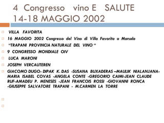 4  Congresso  vino E  SALUTE  14-18 MAGGIO 2002 VILLA  FAVORITA  16  MAGGIO  2002  Congresso  del  Vino  di  Villa  Favorita  a  Marsala  “ TRAPANI  PROVINCIA NATURALE  DEL  VINO “ 9  CONGRESSO  MONDIALE  OIV    LUCA  MARONI JOSEPH  VERCAUTEREN  GIACOMO DUGO- DIPAK  K. DAS  -SUSANA  BUXADERAS –MAULIK  NIALANJANA-  MARIA  ISABEL  COVAS  -ANGELA  CONTE  -GREGORIO  CAIMI-JEAN  CLAUDE  RUF-AMADEU  P.  MENESES  -JEAN  FRANCOIS  ROSSI  -GIOVANNI  RONCA  -GIUSEPPE  SALVATORE  TRAPANI  -  M.CARMEN  LA  TORRE      