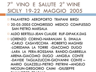7°  VINO  E  SALUTE  2° WINE SICILY  19-22  MAGGIO  2005  PALAVETRO  AEROPORTO  TRAPANI  BIRGI  20-05-2005 CONGRESSO  MEDICO  COMPLESSO  SAN PIETRO MARSALA ALDO BERTELLI-JEAN CLAUDE  RUF-DIPAK.K.DAS LORENZO  CORINO-NARANJAN  S.  DHALLA  -CARLO  CASAVECCHIA  -ROBERTO MAGNISI  -LOREDANA  LA  TORRE  -GIACOMO  DUGO  -LARA  LA  PERA-ROSSANA  RANDO-GABRIELLA  ARENA-GIACOMO  DUGO  -ANGELA  CONTE  -DAVIDE  TAGLIAZUCCHI-GIOVANNI  CONTE –MARIO  GUAZZELLI-PIETRO  PIETRINI –ANGELO  NICOLIN-GREGORIO  CAIMI  -GIUSEPPE  SALVATORE  TRAPANI  