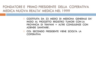 FONDATORE E  PRIMO PRESIDENTE  DELLA  COPERATIVA  MEDICA NUOVA REALTA’ MEDICA NEL 1999  COSTITUITA  DA  23  MEDICI  DI  MEDICINA  GENERALE  DA’ INIZIO  AL  PROGETTO  REGISTRO  TUMORI  CON LA PROVINCIA  DI  TRAPANI  +  ALTRE  CONSULENZE  CON  AZIENDE  SANITARIE .  COL  SECONDO  PRESIDENTE  VIENE  SCIOLTA  LA  COPERATIVA 