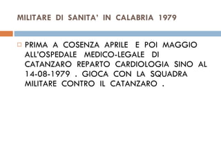 MILITARE  DI  SANITA’  IN  CALABRIA  1979 PRIMA  A  COSENZA  APRILE  E  POI  MAGGIO ALL’OSPEDALE  MEDICO-LEGALE  DI  CATANZARO  REPARTO  CARDIOLOGIA  SINO  AL  14-08-1979  .  GIOCA  CON  LA  SQUADRA  MILITARE  CONTRO  IL  CATANZARO  . 