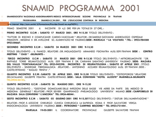 SNAMID  PROGRAMMA  2001 SNAMIDSOCIETA’ NAZIONALE AGGIORNAMENT0 MEDICO  INTERDISCIPLINARE  SEZIONE  PROVINCIALE  DI  TRAPANI PROGRAMMA  SNAMID-E.C.M-2001 ,  PER  L’EDUCAZIONE  CONTINUA  IN  MEDICINA  (sito internet  http:://ecm.sanita’.it/Formazione/Provider Eventi res.asp?4274 ).  PRIMO  SEMESTRE  2001  6  INCONTRI  DI  4,5  0RE  PER UN  TOTALE DI  27 ORE, :    PRIMO  INCONTRO  E.C-M  :  SABATO  17  MARZO  2001.  0RE  9-13,30  TITOLO  DELL’EVENTO :  “ FATTORI  DI  RISCHIO  E  COMPLICANZE  CARDIO-VASCOLARI “ .RELATORI : DR.SMEDILE GIOVANNI  ANDROLOGO  OSPEDALE  PIEMONTE - MESSINA  E  DR. AVELLONE  SC. ALIMENTAZIO NE  PALERMO. SEDE : MARSALA  “ LA  VOLPARA  “.TEL: :  0923-984588  0923-84667.    SECONDO  INCONTRO  E.C.M  :  SABATO  24  MARZO  2001  ORE  9-13,30  TITOLO  DELL’EVENTO  :  IL  PANICO . RELATORE : DR. INGUAGGIATO  ARMANDO  PSICHIATRA  AUSL 009-TRAPANI  SEDE  :  CENTRO  MEETING  “ OASI “  -SELINUNTE -    TERZO  INCONTRO  E.C.M  :  SABATO  31  MARZO  2001  ORE  9-13,30  TITOLO  DELL’EVENTO : “ ARTROREUMOPATIE  “.DR.  RAFFAELE  TORRE  REUMATOLOGO  AUSL  009  TRAPANI  E  DR.  CARIANNI  SABATINO  UNIVERSITA’  PALERMO .  SEDE:  MAZARA  DEL  VALLO  “FONTANASALSA” .TEL:  0923-942298.  INCONTRO  DI  REUMATOLOGIA  :  SABATO  07  APRILE  2001  . TITOLO  DELL’EVENTO  :  SINDROME  FIBROMIALGICA  .RELATORE :  ANTONINO  ACCARDI  REUMATOLOGO  AUSL  09 TRAPANI .SEDE : CASTELVETRANO  “ BAGLIO  TRINITA’ .”   QUARTO  INCONTRO  E.C.M : SABATO  28  APRILE  2001.  ORE  9-13,30  TITOLO  DELL’EVENTO :  “OSTEOPOROSI “.RELATORE  DR.CATALANO  GIUSEPPE  FISIATRA  CASTELVETRANO . SEDE :  SALA  CONVEGNI  “HOTEL  ALCESTE”  MARINELLA-SELINUNTE  TEL:0924-46143 . QUINTO  INCONTRO  E.C.M  : SABATO  26  MAGGIO 2001.  ORE  9-13,30 TITOLO  DELL’EVENTO  :  “GESTIONE  DOMICILIARE DELLE  INFEZIONI  DELLE  BASSE  VIE  AEREE  DA  PARTE  DEL  MEDICO  DI  MEDICINA  GENERALE “. RELATORE : PROF. SEVIERI  GIANFRANCO  -PNEUMOLOGO  UNIVERSITA’  MILANO . SEDE : CAMPOBELLO  DI  MAZARA  SALA CONVEGNI “ L’ANCORA”  TEL: 0924-48044 .  SESTO  INCONTRO  E.C.M  :  SABATO  02  GIUGNO 2001  ORE  9-13,30 TITOLO  DELL’EVENTO : “ DISTUBI  DELL’ALIMENTAZIONE “ RELATORI : PROF. E. LEZOCHE  CHIRURGO  CLINICA  CHIRURGICA  LA SAPIENZA  ROMA  E  PROF. SALVATORE  VERGA  ENDOCRINOLOGIA  UNIVERSITA’  PALERMO . SEDE :  PETROSINO “ CAMPING  BISCIONE “  TEL :0923-731444 .   MARSALA  19-02-2001  IL  COORDINATORE  PROVINCIALE  GIUSEPPE  SALVATORE  TRAPANI  