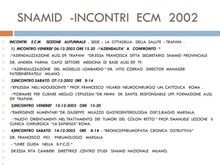 SNAMID  -INCONTRI  ECM  2002  INCONTRI  E.C.M  SEZIONE  AUTUNNALE  .  SEDE  :  LA  CITTADELLA  DELLA  SALUTE  - TRAPANI  .   1)  INCONTRO VENERDI’ 06-12-2002 ORE 15-20  -“AZIENDALITA’  A  CONFRONTO  “ -“AZIENDALIZZAZIONE  AUSL 09  TRAPANI  “DR.ESSA  FRANCESCA  DITTA  SEGRETARIO  SNAMID  PROVINCIALE  DR.  ANDREA  FARINA  CAPO  SETTORE  MEDICINA  DI  BASE  AUSL 09  TP.   -“AZIENDALIZZAZIONE  DEL  MODELLO  LOMBARDO “ DR.  VITO  CORRAO  DIRECTOR  MANAGER  FATEBENEFRATELLI  MILANO  .    2)INCONTRO SABATO  07-12-2002  0RE  8-14  -“EPILESSIA  NELL’ADOLESCENTE “ PROF. FRANCESCO  VELARDI  NEUROCHIRURGO  UN. CATTOLICA  ROMA  .   -“FORMARE  PER  CURARE  MEGLIO  L’EPILESSIA “ DR. NINNI  DE  SANTIS  RESPONSABILE  UFF.  FORMAZIONE  AUSL 09  TRAPANI.   3)INCONTRO  VENERDI’  13-12-2002  ORE  15-20  -“EMERGENZE  ALIMENTARI “DR. GIUSEPPE  MILAZZO  GASTROENTEROLOGIA  OSP.S.BIAGIO  MARSALA.    -“NUOVI  ORIENTAMENTI  NEL TRATTAMENTO  DEI  TUMORI  DEL  COLON  RETTO “ PROF. EMANUELE  LEZOCHE  II  CLINICA  CHIRURGICA  “LA SAPIENZA” ROMA.   4)INCONTRO  SABATO  14-12-2002  0RE  8-14  - “BRONCOPNEUMOPATIA  CRONICA  OSTRUTTIVA”  DR.  FRANCESCO  FICI  PNEUMOLOGO  MARSALA   - “LINEE  GUIDA  NELLA  B.P.C.O “ DR.ESSA  RITA  CAMBIERI  DIRETTRICE  .CENTRO  STUDI  SNAMID  NAZIONALE  MILANO. 