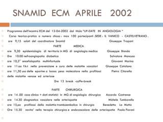SNAMID  ECM  APRILE  2002 Programma dell’incontro ECM del  12-04-2002  dal  titolo “UP-DATE  IN  ANGIOLOGIA “  Corso  teorico-pratico  a  numero  chiuso :  max  100  partecipanti .SEDE :  IL  VANICO  -  CASTELVETRANO .   ore  9,15  saluti  del  coordinatore  Snamid  Giuseppe  Trapani  PARTE  MEDICA ore  9,30  epidemiologia  di  territorio in MG  di  angiologia medica  Giuseppe  Biondo  0re  10.00 nefroangiopatia  diabetica  Salvatore  Mancuso  ore  10,3°  encefalopatia  multinfartuale  Giovanni  Marino ore  11.oo  f.k.t  nella  prevenzione  e  cura  delle  malattie  vascolari  Giuseppe  Catalano ore  11,30 uso delle  eparine a  basso  peso  molecolare  nella  profilassi  Pietro  Citarella delle  malattie  venose  ed  arteriose  0re  13  break  -coffe-break  PARTE  CHIRURGICA   ore  14 .00  caso clinico + dati statistici  in  MG di angiologia  chirurgica  Accardo  Castrense  ore  14.30  diagnostica  vascolare  nelle  arteriopatie  Michele  Tumbarello  ore  15,oo  profilassi  della  malattia tromboembolica  in  chirurgia  Benedetto  La  Motta  Ore  15.30  novita’  nella  terapia  chirurgica e  endovascolare  delle  arteriopatie  Paolo Fiorani    